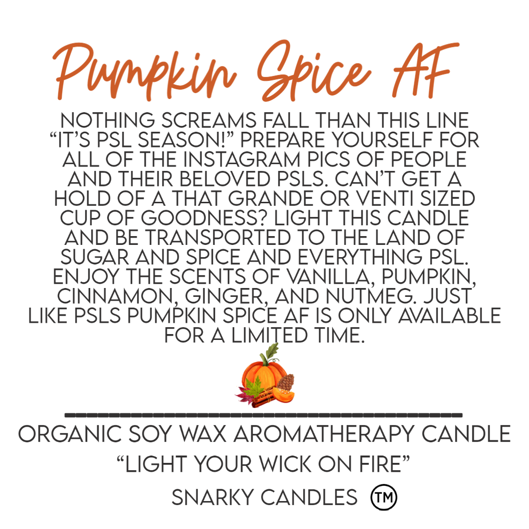 Nothing screams Fall than this line “It’s PSL season!”  Prepare yourself for all of the Instagram pics of people and their beloved PSLs.  Can’t get a hold of a that Grande or Venti sized cup of goodness?  Light this candle and be transported to the land of sugar and spice and everything PSL.  Enjoy the scents of vanilla, pumpkin, cinnamon, ginger, and nutmeg.  Just Like PSLs  Pumpkin Spice AF is only available for a limited time.  